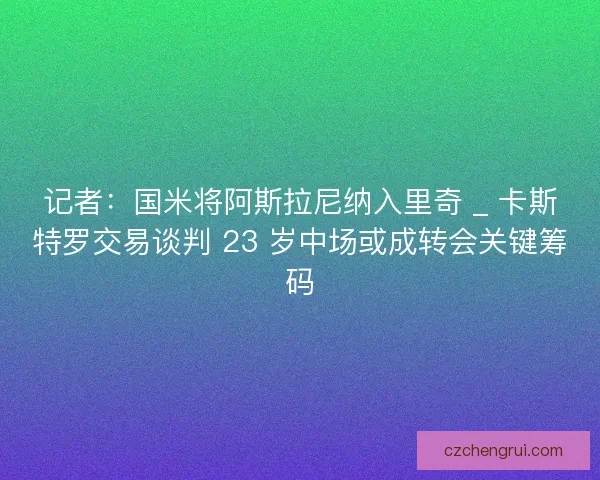 记者：国米将阿斯拉尼纳入里奇 _ 卡斯特罗交易谈判 23 岁中场或成转会关键筹码