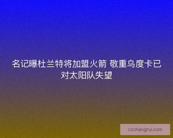 名记曝杜兰特将加盟火箭 敬重乌度卡已对太阳队失望