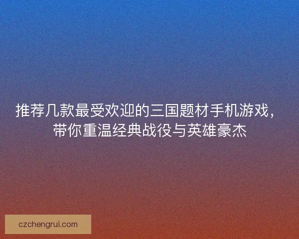 推荐几款最受欢迎的三国题材手机游戏，带你重温经典战役与英雄豪杰