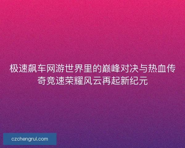 极速飙车网游世界里的巅峰对决与热血传奇竞速荣耀风云再起新纪元