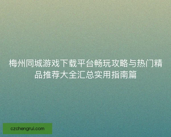 梅州同城游戏下载平台畅玩攻略与热门精品推荐大全汇总实用指南篇
