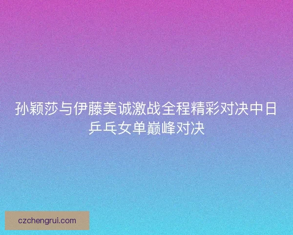 孙颖莎与伊藤美诚激战全程精彩对决中日乒乓女单巅峰对决