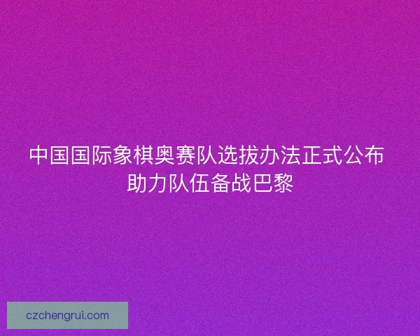 中国国际象棋奥赛队选拔办法正式公布 助力队伍备战巴黎