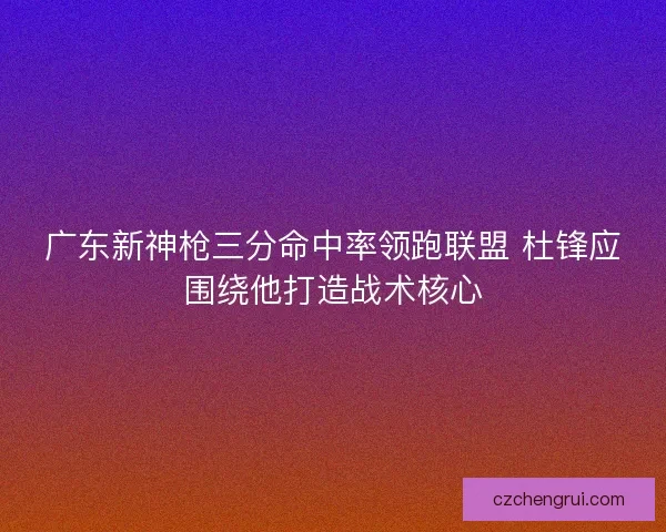广东新神枪三分命中率领跑联盟 杜锋应围绕他打造战术核心