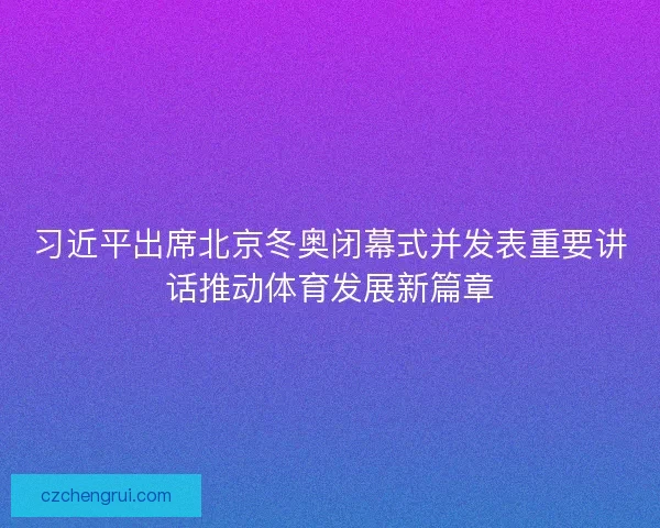 习近平出席北京冬奥闭幕式并发表重要讲话推动体育发展新篇章