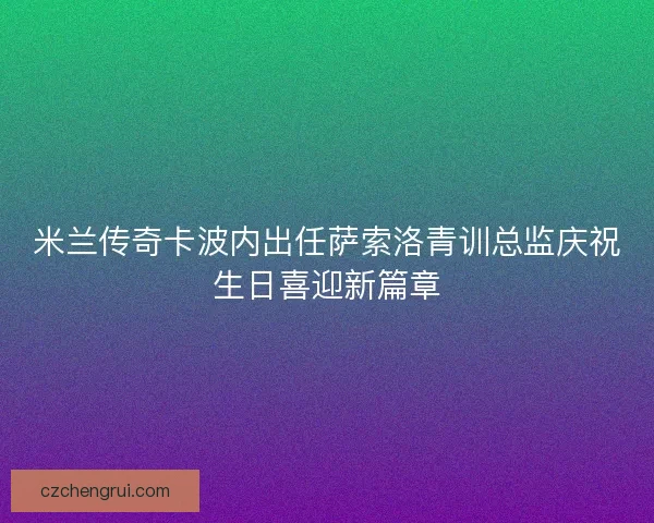 米兰传奇卡波内出任萨索洛青训总监庆祝生日喜迎新篇章