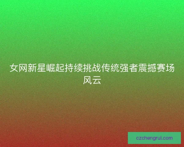 女网新星崛起持续挑战传统强者震撼赛场风云