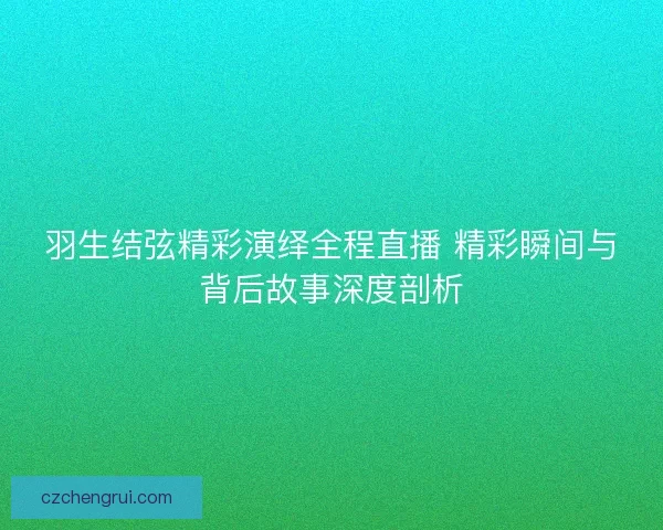 羽生结弦精彩演绎全程直播 精彩瞬间与背后故事深度剖析