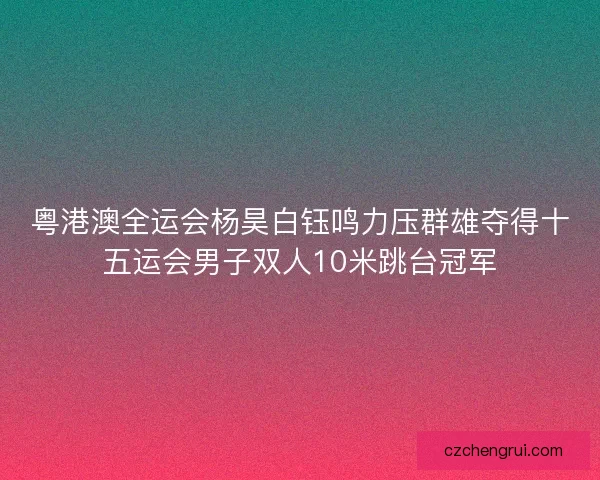 粤港澳全运会杨昊白钰鸣力压群雄夺得十五运会男子双人10米跳台冠军