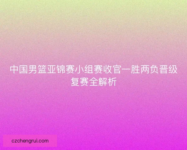 中国男篮亚锦赛小组赛收官一胜两负晋级复赛全解析
