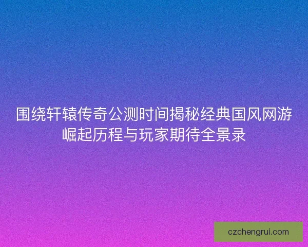 围绕轩辕传奇公测时间揭秘经典国风网游崛起历程与玩家期待全景录