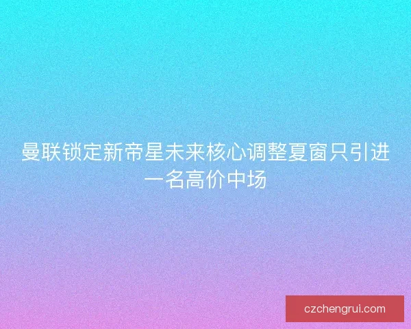 曼联锁定新帝星未来核心调整夏窗只引进一名高价中场