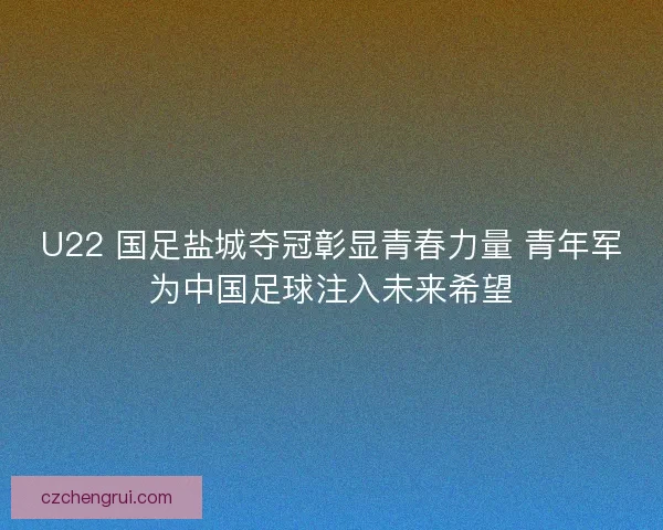 U22 国足盐城夺冠彰显青春力量 青年军为中国足球注入未来希望