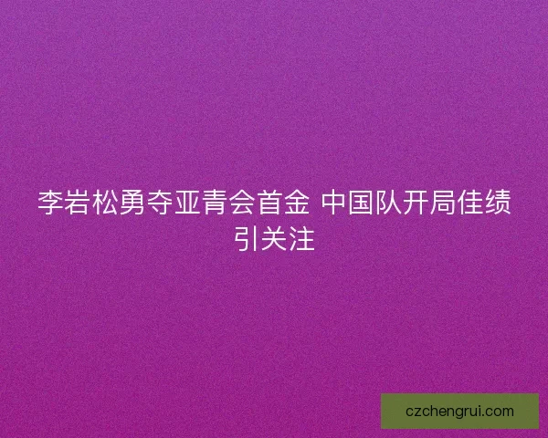 李岩松勇夺亚青会首金 中国队开局佳绩引关注