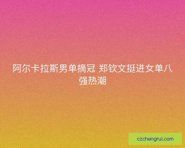 阿尔卡拉斯男单摘冠 郑钦文挺进女单八强热潮