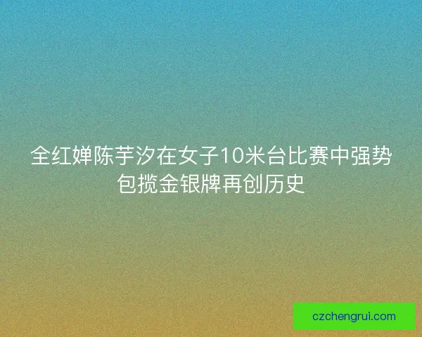 全红婵陈芋汐在女子10米台比赛中强势包揽金银牌再创历史