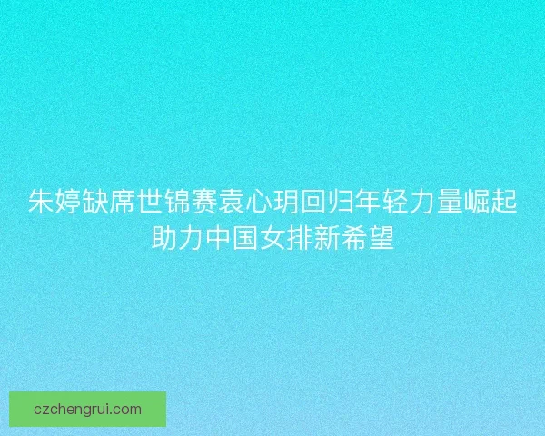 朱婷缺席世锦赛袁心玥回归年轻力量崛起助力中国女排新希望