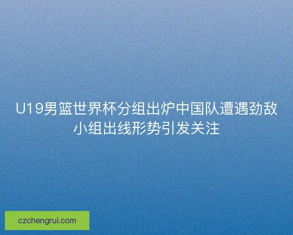 U19男篮世界杯分组出炉中国队遭遇劲敌小组出线形势引发关注